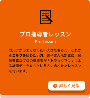 プロ指導者レッスン ゴルフがうまくなりたい⼈はもちろん、これからゴルフを始めたい⽅、お⼦さんも対象に、経験豊富なプロの指導者が「トラックマン」による計測データをもとに各⼈に合わせたレッスンを⾏います。詳細ページへのリンク