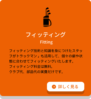フィッティング フィッティング技術と知識を⾝につけたスタッフがトラックマン」も活⽤して、個々の癖や状態に合わせてフィッティングいたします。フィッティング料⾦は無料。クラブ代、部品代の実費だけです。詳細ページへのリンク